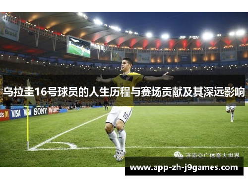 乌拉圭16号球员的人生历程与赛场贡献及其深远影响 乌拉圭16号球员的人生历程与赛场贡献及其深远影响