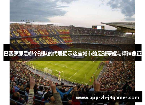 巴塞罗那是哪个球队的代表揭示这座城市的足球荣耀与精神象征