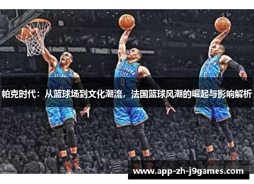 帕克时代:从篮球场到文化潮流,法国篮球风潮的崛起与影响解析 帕克时代:从篮球场到文化潮流,法国篮球风潮的崛起与影响解析