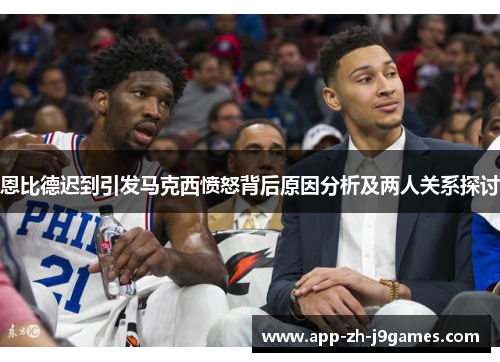 恩比德迟到引发马克西愤怒背后原因分析及两人关系探讨 恩比德迟到引发马克西愤怒背后原因分析及两人关系探讨