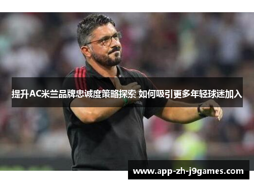 提升AC米兰品牌忠诚度策略探索 如何吸引更多年轻球迷加入