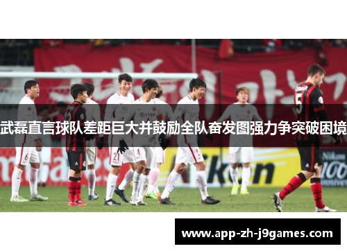 武磊直言球队差距巨大并鼓励全队奋发图强力争突破困境